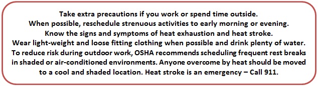 Take extra precautions if you work or spend time outside. When possible, reschedule strenuous activities to early morning or evening. Know the signs and symptoms of heat exhaustion and heat stroke. Wear light-weight and loose fitting clothing when possible and drink plenty of water. To reduce risk during outdoor work, OSHA recommends scheduling frequent rest breaks in shaded or air-conditioned environments. Anyone overcome by heat should be moved to a cool and shaded location. Heat stroke is an emergency � Call 911.