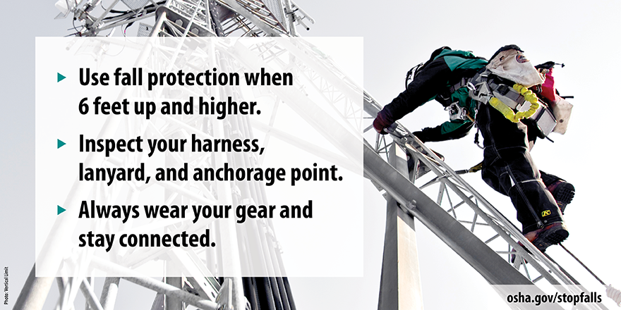 Use fall protection when 6 feet up and higher. Inspect your harness, lanyard, and anchorage point. Always wear your gear and stay connected.